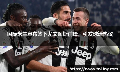 国际米兰宣布签下尤文图斯前锋，引发球迷热议