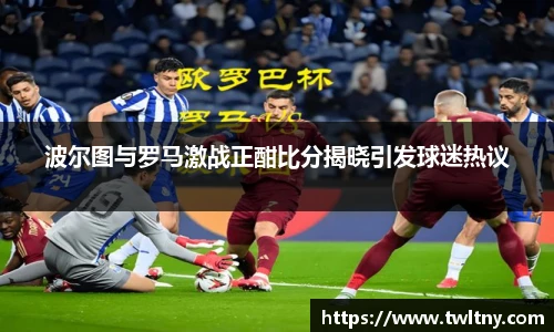 波尔图与罗马激战正酣比分揭晓引发球迷热议
