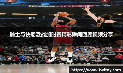 骑士与快船激战加时赛精彩瞬间回顾视频分享