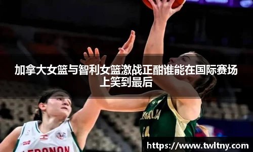 加拿大女篮与智利女篮激战正酣谁能在国际赛场上笑到最后